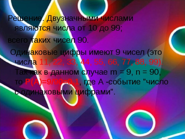 Решение. Двузначными числами являются числа от 10 до 99; всего таких чисел 90.  Одинаковые цифры имеют 9 чисел (это числа 11, 22, 33, 44, 55, 66, 77, 88, 99). Так как в данном случае m = 9, n = 90, то P(A)=9/90=0,1 , где А -событие 