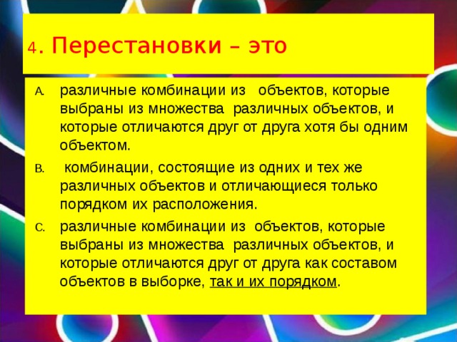 4 . Перестановки – это различные комбинации из   объектов, которые выбраны из множества  различных объектов, и которые отличаются друг от друга хотя бы одним объектом.  комбинации, состоящие из одних и тех же различных объектов и отличающиеся только порядком их расположения. различные комбинации из  объектов, которые выбраны из множества  различных объектов, и которые отличаются друг от друга как составом объектов в выборке,  так и их порядком .  