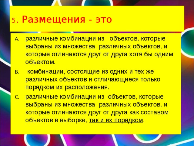 5 . Размещения - это различные комбинации из   объектов, которые выбраны из множества  различных объектов, и которые отличаются друг от друга хотя бы одним объектом.  комбинации, состоящие из одних и тех же различных объектов и отличающиеся только порядком их расположения. различные комбинации из  объектов, которые выбраны из множества  различных объектов, и которые отличаются друг от друга как составом объектов в выборке,  так и их порядком .  