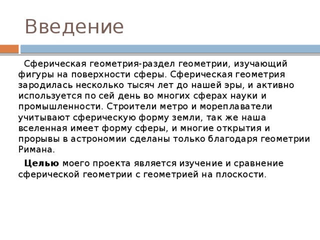 Введение  Сферическая геометрия-раздел геометрии, изучающий фигуры на поверхности сферы. Сферическая геометрия зародилась несколько тысяч лет до нашей эры, и активно используется по сей день во многих сферах науки и промышленности. Строители метро и мореплаватели учитывают сферическую форму земли, так же наша вселенная имеет форму сферы, и многие открытия и прорывы в астрономии сделаны только благодаря геометрии Римана.  Целью моего проекта является изучение и сравнение сферической геометрии с геометрией на плоскости. 