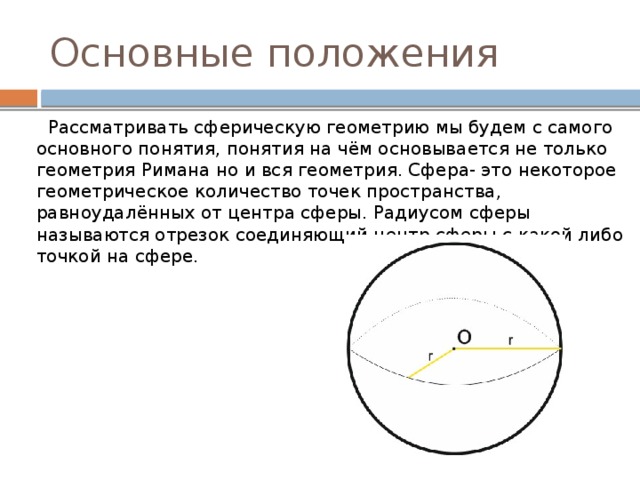 Основные положения  Рассматривать сферическую геометрию мы будем с самого основного понятия, понятия на чём основывается не только геометрия Римана но и вся геометрия. Сфера- это некоторое геометрическое количество точек пространства, равноудалённых от центра сферы. Радиусом сферы называются отрезок соединяющий центр сферы с какой либо точкой на сфере. 