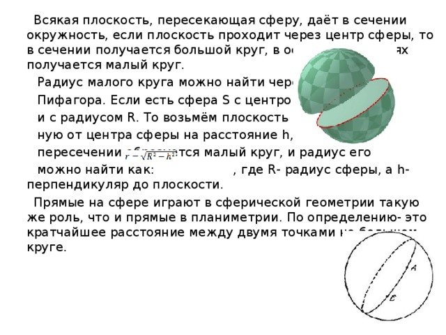  Всякая плоскость, пересекающая сферу, даёт в сечении окружность, если плоскость проходит через центр сферы, то в сечении получается большой круг, в остальных случаях получается малый круг.  Радиус малого круга можно найти через теорему  Пифагора. Если есть сфера S с центром в точке O  и с радиусом R. То возьмём плоскость α, удалён-  ную от центра сферы на расстояние h, и тогда при  пересечении образуется малый круг, и радиус его  можно найти как: , где R- радиус сферы, а h- перпендикуляр до плоскости.  Прямые на сфере играют в сферической геометрии такую же роль, что и прямые в планиметрии. По определению- это кратчайшее расстояние между двумя точками на большом круге. 
