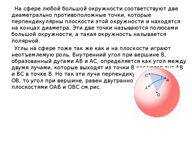  На сфере любой большой окружности соответствуют две диаметрально противоположные точки, которые перпендикулярны плоскости этой окружности и находятся на концах диаметра. Эти две точки называются полюсами большой окружности, а такая окружность называется полярной.  Углы на сфере тоже так же как и на плоскости играют неотъемлемую роль. Внутренний угол при вершине B, образованный дугами AB и AC, определяется как угол между двумя лучами, которые выходят из точки B касаются дуг AB и BC в точке B. Но так эти лучи перпендикулярны радиусу OB, то угол при вершине, равен двугранному углу между плоскостями OAB и OBC см.рис. 