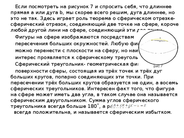  Если посмотреть на рисунок 7 и спросить себя, что длиннее прямая a или дуга b, мы скорее всего решим, дуга длиннее, но это не так. Здесь играет роль теорема о сферическом отрезке- сферический отрезок, соединяющий две точке на сфере, короче любой другой лини на сфере, соединяющий эти две точки.  Фигуры на сфере изображаются посредствам  пересечения больших окружностей. Любую фигуру  можно перенести с плоскости на сферу, но наибольший  интерес проявляется к сферическому треугольнику.  Сферический треугольник- геометрическая фигура на  поверхности сферы, состоящая из трёх точек и трёх дуг больших кругов, попарно соединяющих эти точки. При пересечении трёх больших кругов образуется не один, а восемь сферических треугольников. Интересен факт того, что фигура на сфере может иметь два угла, в таком случае она называется сферическим двуугольником. Сумма углов сферического треугольника всегда больше 180˚, а разность всегда положительна, и называется сферическим избытком. 