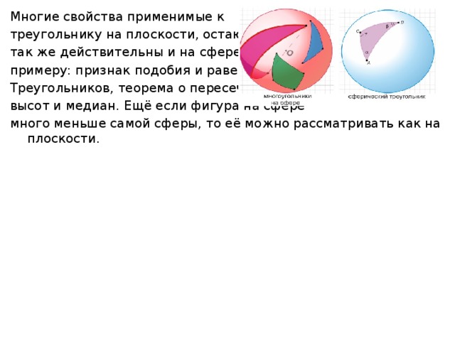 Многие свойства применимые к треугольнику на плоскости, остаются так же действительны и на сфере. К примеру: признак подобия и равенства Треугольников, теорема о пересечении высот и медиан. Ещё если фигура на сфере много меньше самой сферы, то её можно рассматривать как на плоскости. 