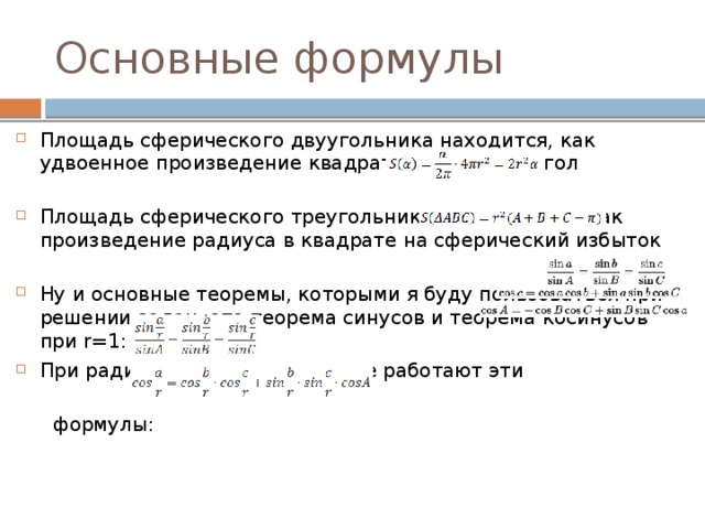 Основные формулы Площадь сферического двуугольника находится, как удвоенное произведение квадрата радиуса на угол Площадь сферического треугольника, можно найти как произведение радиуса в квадрате на сферический избыток Ну и основные теоремы, которыми я буду пользоваться при решении задач- это теорема синусов и теорема косинусов при r=1: При радиусе не равном единице работают эти  формулы: 