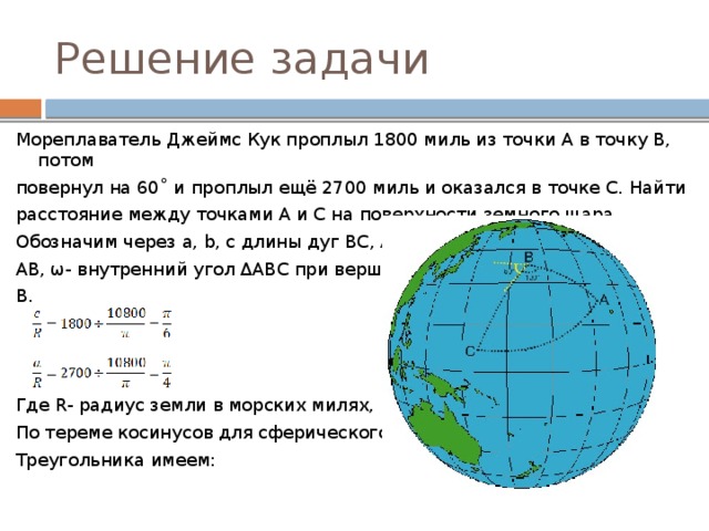 Решение задачи Мореплаватель Джеймс Кук проплыл 1800 миль из точки A в точку B, потом повернул на 60˚ и проплыл ещё 2700 миль и оказался в точке C. Найти расстояние между точками A и C на поверхности земного шара. Обозначим через a, b, c длины дуг BC, AC и AB, ω- внутренний угол ΔABC при вершине B. Где R- радиус земли в морских милях, и По тереме косинусов для сферического Треугольника имеем: 
