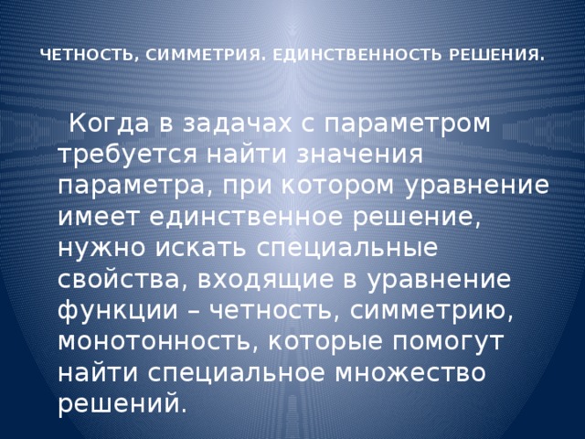  ЧЕТНОСТЬ, СИММЕТРИЯ. ЕДИНСТВЕННОСТЬ РЕШЕНИЯ.    Когда в задачах с параметром требуется найти значения параметра, при котором уравнение имеет единственное решение, нужно искать специальные свойства, входящие в уравнение функции – четность, симметрию, монотонность, которые помогут найти специальное множество решений. 