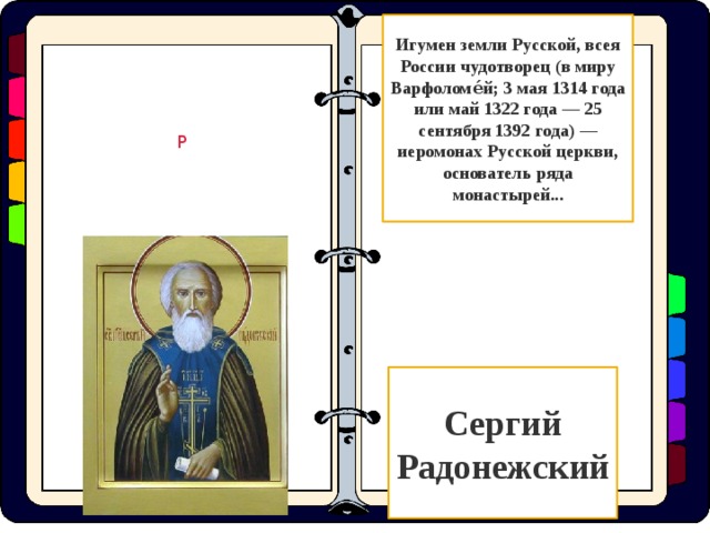 Игумен земли Русской, всея России чудотворец (в миру Варфоломе́й; 3 мая 1314 года или май 1322 года — 25 сентября 1392 года) — иеромонах Русской церкви, основатель ряда монастырей... Р Сергий Радонежский  