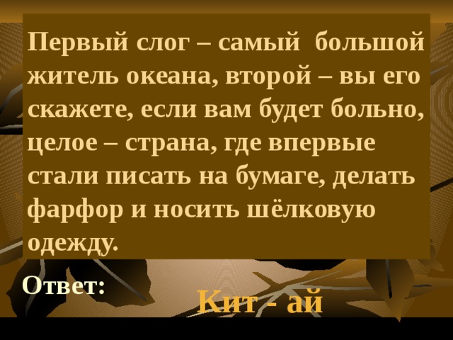    Первый слог – самый большой житель океана, второй – вы его скажете, если вам будет больно, целое – страна, где впервые стали писать на бумаге, делать фарфор и носить шёлковую одежду. Ответ: Кит - ай 