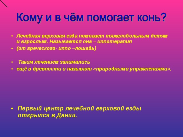 Лечебная верховая езда помогает тяжелобольным детям и взрослым. Называется она – иппотерапия (от греческого- иппо –лошадь)   Таким лечением занимались ещё в древности и называли «природными упражнениями».     Первый центр лечебной верховой езды открылся в Дании.