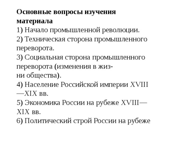 Основные вопросы изучения материала 1) Начало промышленной революции. 2) Техническая сторона промышленного переворота. 3) Социальная сторона промышленного переворота (изменения в жиз- ни общества). 4) Население Российской империи XVIII—XIX вв. 5) Экономика России на рубеже XVIII—XIX вв. 6) Политический строй России на рубеже 