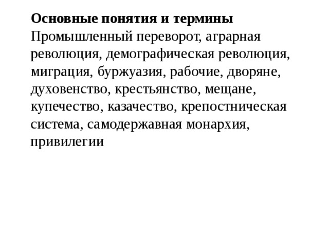 Основные понятия и термины Промышленный переворот, аграрная революция, демографическая революция, миграция, буржуазия, рабочие, дворяне, духовенство, крестьянство, мещане, купечество, казачество, крепостническая система, самодержавная монархия, привилегии 