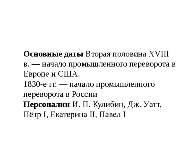 Основные даты Вторая половина XVIII в. — начало промышленного переворота в Европе и США. 1830-е гг. — начало промышленного переворота в России Персоналии И. П. Кулибин, Дж. Уатт, Пётр I, Екатерина II, Павел I 