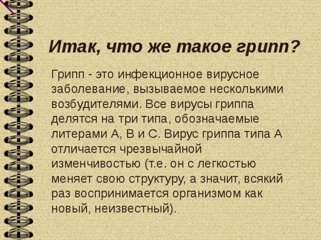 Итак, что же такое грипп?   Грипп - это инфекционное вирусное заболевание, вызываемое несколькими возбудителями. Все вирусы гриппа делятся на три типа, обозначаемые литерами А, В и С. Вирус гриппа типа А отличается чрезвычайной изменчивостью (т.е. он с легкостью меняет свою структуру, а значит, всякий раз воспринимается организмом как новый, неизвестный). 