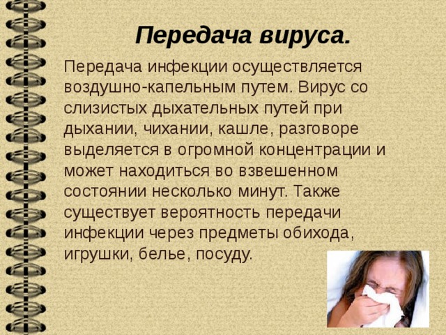 Передача вируса.   Передача инфекции осуществляется воздушно-капельным путем. Вирус со слизистых дыхательных путей при дыхании, чихании, кашле, разговоре выделяется в огромной концентрации и может находиться во взвешенном состоянии несколько минут. Также существует вероятность передачи инфекции через предметы обихода, игрушки, белье, посуду. 