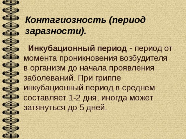 Контагиозность (период заразности).   Инкубационный период - период от момента проникновения возбудителя в организм до начала проявления заболеваний. При гриппе инкубационный период в среднем составляет 1-2 дня, иногда может затянуться до 5 дней.   