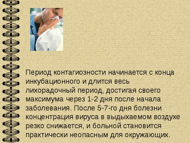    Период контагиозности начинается с конца инкубационного и длится весь лихорадочный период, достигая своего максимума через 1-2 дня после начала заболевания. После 5-7-го дня болезни концентрация вируса в выдыхаемом воздухе резко снижается, и больной становится практически неопасным для окружающих.   