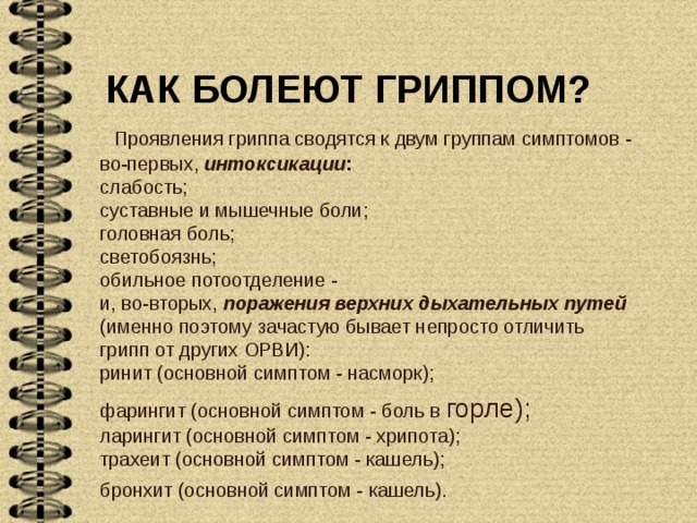 КАК БОЛЕЮТ ГРИППОМ?    Проявления гриппа сводятся к двум группам симптомов - во-первых, интоксикации :  слабость;  суставные и мышечные боли;  головная боль;  светобоязнь;  обильное потоотделение -  и, во-вторых, поражения верхних дыхательных путей  (именно поэтому зачастую бывает непросто отличить грипп от других ОРВИ):  ринит (основной симптом - насморк); фарингит (основной симптом - боль в горле);  ларингит (основной симптом - хрипота);  трахеит (основной симптом - кашель);  бронхит (основной симптом - кашель).   