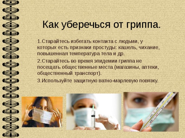 Как уберечься от гриппа. 1.Старайтесь избегать контакта с людьми, у которых есть признаки простуды: кашель, чихание, повышенная температура тела и др. 2.Старайтесь во время эпидемии гриппа не посещать общественные места (магазины, аптеки, общественный транспорт). 3.Используйте защитную ватно-марлевую повязку. 