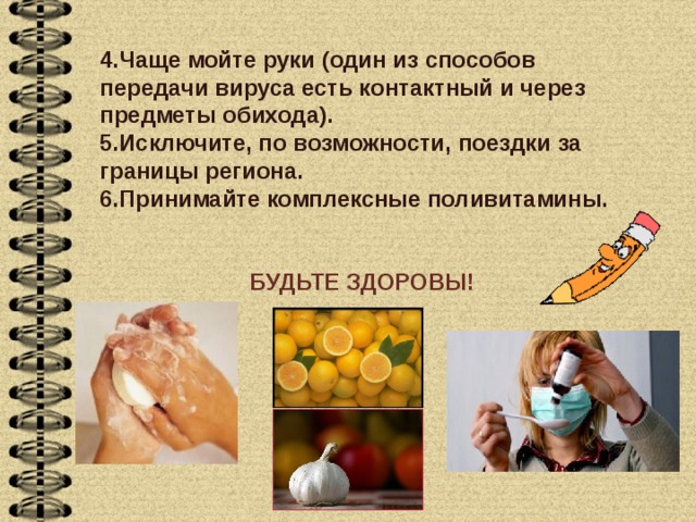 4.Чаще мойте руки (один из способов передачи вируса есть контактный и через предметы обихода). 5.Исключите, по возможности, поездки за границы региона. 6.Принимайте комплексные поливитамины. БУДЬТЕ ЗДОРОВЫ! 