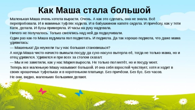 Как Маша стала большой Маленькая Маша очень хотела вырасти. Очень. А как это сделать, она не знала. Всё перепробовала. И в маминых туфлях ходила. И в бабушкином капоте сидела. И причёску, как у тети Кати, делала. И бусы примеряла. И часы на руку надевала. Ничего не получалось. Только смеялись над ней да подшучивали. Один раз как-то Маша вздумала пол подметать. И подмела. Да так хорошо подмела, что даже мама удивилась: — Машенька! Да неужели ты у нас большая становишься? А когда Маша чисто-начисто вымыла посуду да сухо-насухо вытерла её, тогда не только мама, но и отец удивился. Удивился и при всех за столом сказал: — Мы и не заметили, как у нас Мария выросла. Не только пол метёт, но и посуду моет. Теперь все маленькую Машу называют большой. И она себя взрослой чувствует, хотя и ходит в своих крошечных туфельках и в коротеньком платьице. Без причёски. Без бус. Без часов. Не они, видно, маленьких большими делают. 