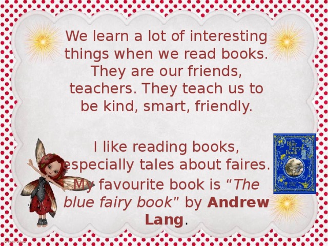 We learn a lot of interesting things when we read books. They are our friends, teachers. They teach us to be kind, smart, friendly. I like reading books, especially tales about faires. My favourite book is “ The blue fairy book ” by Andrew Lang . 