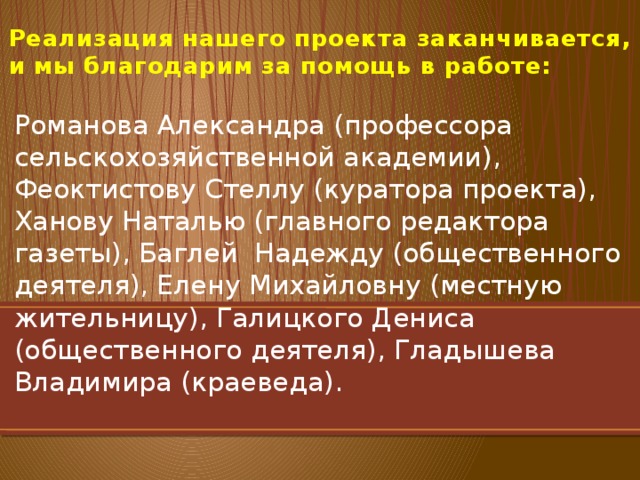 Реализация нашего проекта заканчивается, и мы благодарим за помощь в работе: Романова Александра (профессора сельскохозяйственной академии), Феоктистову Стеллу (куратора проекта), Ханову Наталью (главного редактора газеты), Баглей Надежду (общественного деятеля), Елену Михайловну (местную жительницу), Галицкого Дениса (общественного деятеля), Гладышева Владимира (краеведа). 