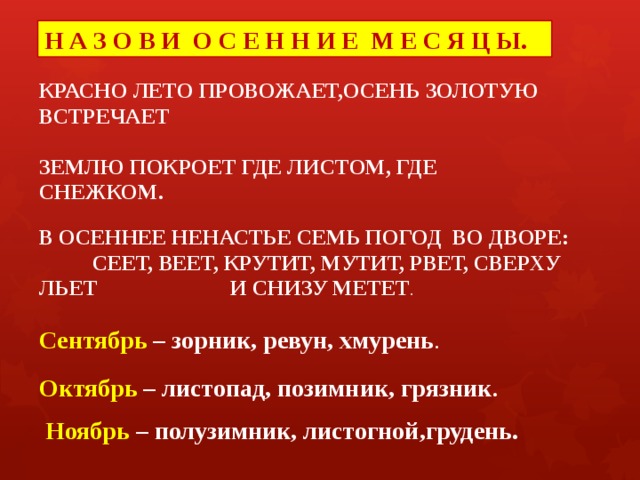 Н А З О В И О С Е Н Н И Е М Е С Я Ц Ы. КРАСНО ЛЕТО ПРОВОЖАЕТ,ОСЕНЬ ЗОЛОТУЮ ВСТРЕЧАЕТ ЗЕМЛЮ ПОКРОЕТ ГДЕ ЛИСТОМ, ГДЕ СНЕЖКОМ. В ОСЕННЕЕ НЕНАСТЬЕ СЕМЬ ПОГОД ВО ДВОРЕ: СЕЕТ, ВЕЕТ, КРУТИТ, МУТИТ, РВЕТ, СВЕРХУ ЛЬЕТ И СНИЗУ МЕТЕТ . Сентябрь – зорник, ревун, хмурень . Октябрь – листопад, позимник, грязник .  Ноябрь – полузимник, листогной,грудень. 
