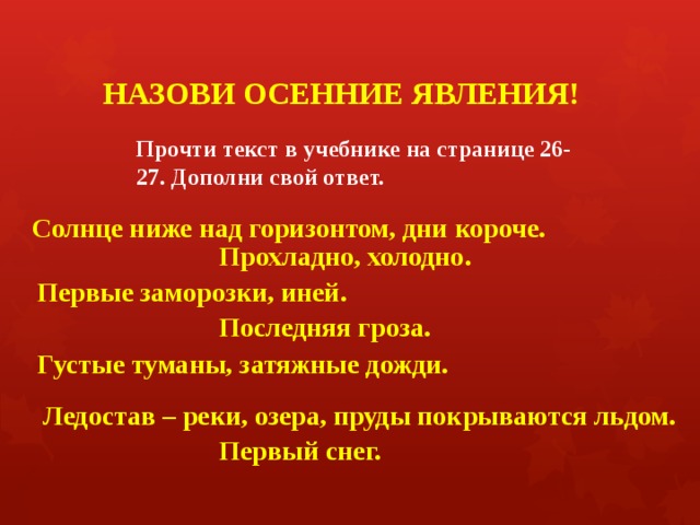 НАЗОВИ ОСЕННИЕ ЯВЛЕНИЯ! Прочти текст в учебнике на странице 26-27. Дополни свой ответ.  Солнце ниже над горизонтом, дни короче. Прохладно, холодно. Первые заморозки, иней. Последняя гроза. Густые туманы, затяжные дожди. Ледостав – реки, озера, пруды покрываются льдом. Первый снег. 
