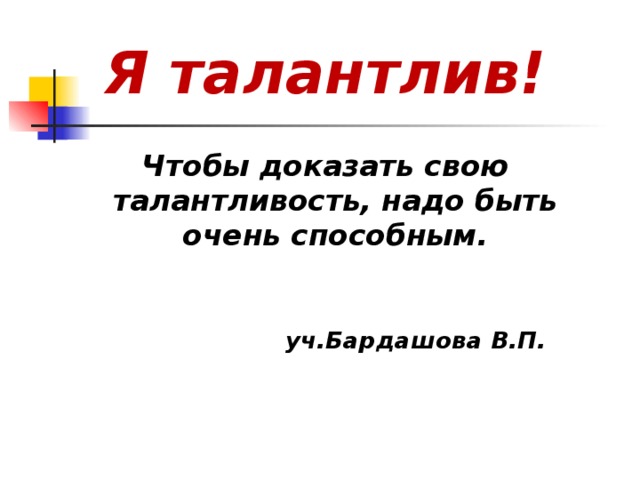 Я талантлив!  Чтобы доказать свою талантливость, надо быть очень способным.    уч.Бардашова В.П.    