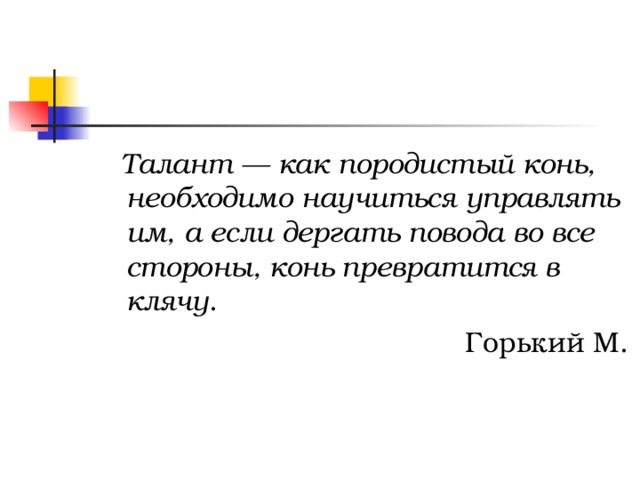  Талант — как породистый конь, необходимо научиться управлять им, а если дергать повода во все стороны, конь превратится в клячу .  Горький М. 
