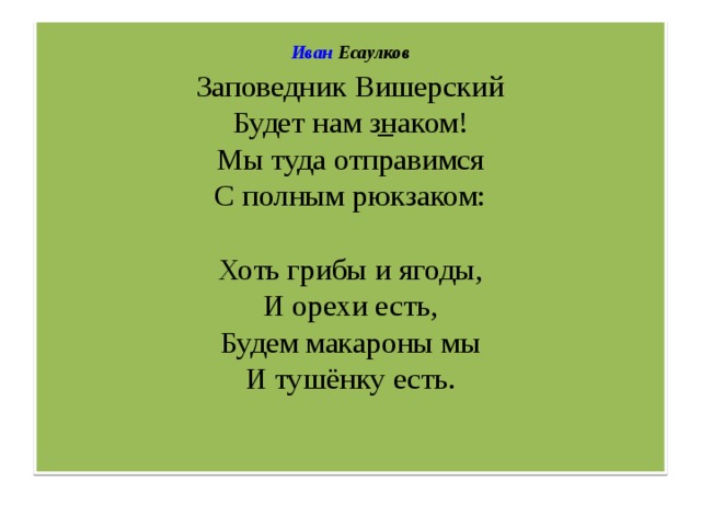   Иван Есаулков  Заповедник Вишерский  Будет нам знаком!  Мы туда отправимся  С полным рюкзаком:   Хоть грибы и ягоды,  И орехи есть,  Будем макароны мы  И тушёнку есть.    –   