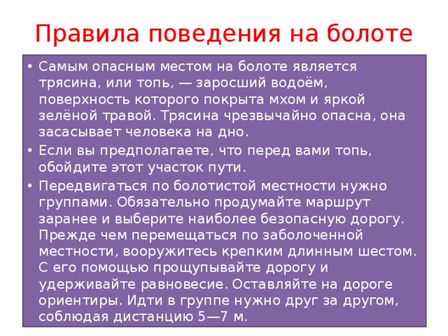 Правила поведения на болоте Самым опасным местом на болоте является трясина, или топь, — заросший водоём, поверхность которого покрыта мхом и яркой зелёной травой. Трясина чрезвычайно опасна, она засасывает человека на дно. Если вы предполагаете, что перед вами топь, обойдите этот участок пути. Передвигаться по болотистой местности нужно группами. Обязательно продумайте маршрут заранее и выберите наиболее безопасную дорогу. Прежде чем перемещаться по заболоченной местности, вооружитесь крепким длинным шестом. С его помощью прощупывайте дорогу и удерживайте равновесие. Остав­ляйте на дороге ориентиры. Идти в группе нужно друг за другом, соблюдая дистанцию 5—7 м. 