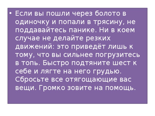 Если вы пошли через болото в одиночку и попали в трясину, не поддавайтесь панике. Ни в коем случае не делайте резких движений: это приведёт лишь к тому, что вы сильнее погрузитесь в топь. Быстро подтяните шест к себе и лягте на него грудью. Сбросьте все отягощающие вас вещи. Громко зовите на помощь. 