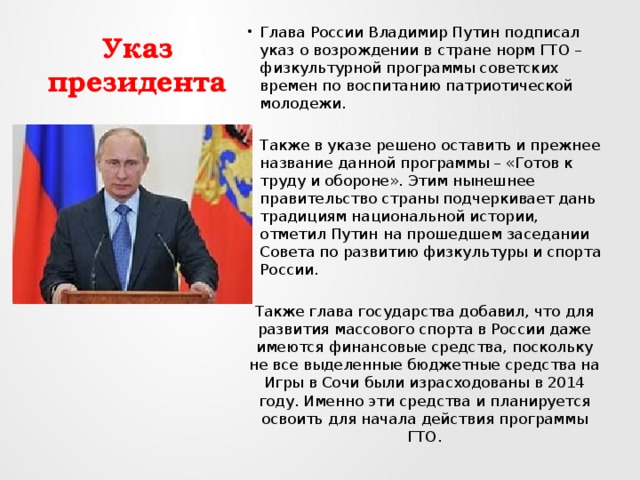 Указ президента Глава России Владимир Путин подписал указ о возрождении в стране норм ГТО – физкультурной программы советских времен по воспитанию патриотической молодежи. Также в указе решено оставить и прежнее название данной программы – «Готов к труду и обороне». Этим нынешнее правительство страны подчеркивает дань традициям национальной истории, отметил Путин на прошедшем заседании Совета по развитию физкультуры и спорта России. Также глава государства добавил, что для развития массового спорта в России даже имеются финансовые средства, поскольку не все выделенные бюджетные средства на Игры в Сочи были израсходованы в 2014 году. Именно эти средства и планируется освоить для начала действия программы ГТО. 