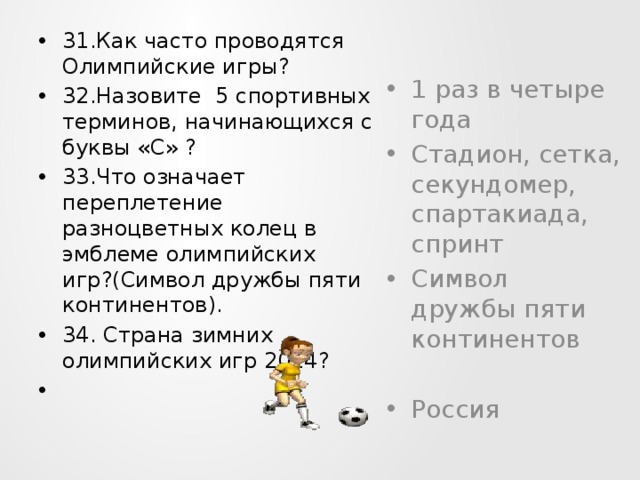 31.Как часто проводятся Олимпийские игры? 32.Назовите 5 спортивных терминов, начинающихся с буквы «С» ? 33.Что означает переплетение разноцветных колец в эмблеме олимпийских игр?(Символ дружбы пяти континентов). 34. Страна зимних олимпийских игр 2014?    1 раз в четыре года Стадион, сетка, секундомер, спартакиада, спринт Символ дружбы пяти континентов Россия 