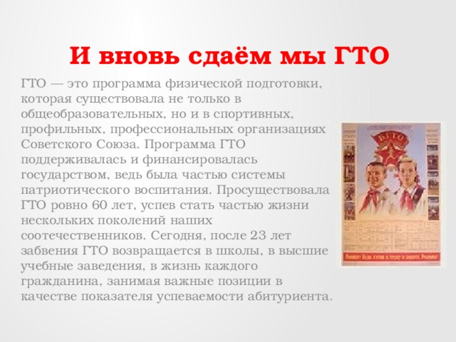 И вновь сдаём мы ГТО ГТО — это программа физической подготовки, которая существовала не только в общеобразовательных, но и в спортивных, профильных, профессиональных организациях Советского Союза. Программа ГТО поддерживалась и финансировалась государством, ведь была частью системы патриотического воспитания. Просуществовала ГТО ровно 60 лет, успев стать частью жизни нескольких поколений наших соотечественников. Сегодня, после 23 лет забвения ГТО возвращается в школы, в высшие учебные заведения, в жизнь каждого гражданина, занимая важные позиции в качестве показателя успеваемости абитуриента . 