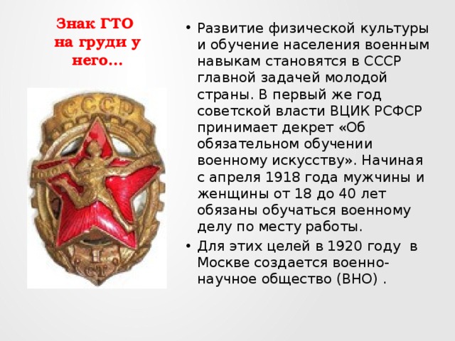 Знак ГТО  на груди у него… Развитие физической культуры и обучение населения военным навыкам становятся в СССР главной задачей молодой страны. В первый же год советской власти ВЦИК РСФСР принимает декрет «Об обязательном обучении военному искусству». Начиная с апреля 1918 года мужчины и женщины от 18 до 40 лет обязаны обучаться военному делу по месту работы. Для этих целей в 1920 году в Москве создается военно-научное общество (ВНО) . 