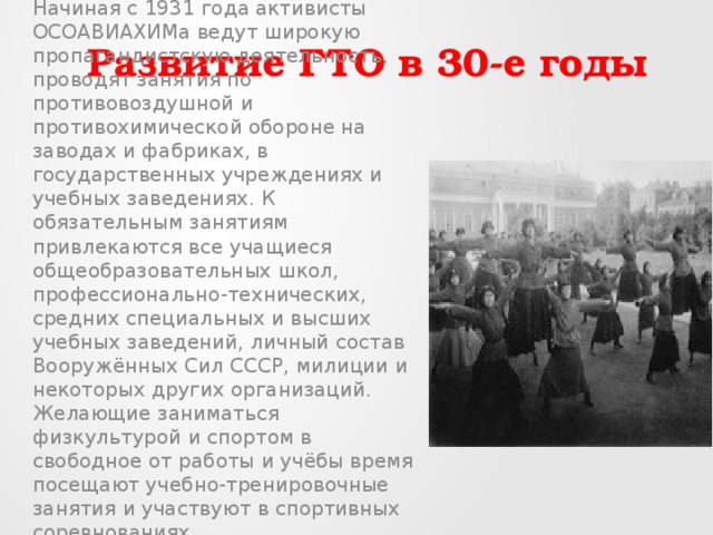 Развитие ГТО в 30-е годы   Начиная с 1931 года активисты ОСОАВИАХИМа ведут широкую пропагандистскую деятельность, проводят занятия по противовоздушной и противохимической обороне на заводах и фабриках, в государственных учреждениях и учебных заведениях. К обязательным занятиям привлекаются все учащиеся общеобразовательных школ, профессионально-технических, средних специальных и высших учебных заведений, личный состав Вооружённых Сил СССР, милиции и некоторых других организаций. Желающие заниматься физкультурой и спортом в свободное от работы и учёбы время посещают учебно-тренировочные занятия и участвуют в спортивных соревнованиях. 