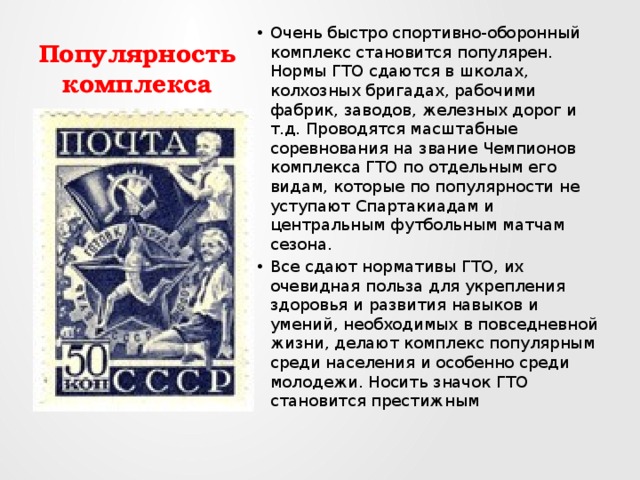 Популярность комплекса Очень быстро спортивно-оборонный комплекс становится популярен. Нормы ГТО сдаются в школах, колхозных бригадах, рабочими фабрик, заводов, железных дорог и т.д. Проводятся масштабные соревнования на звание Чемпионов комплекса ГТО по отдельным его видам, которые по популярности не уступают Спартакиадам и центральным футбольным матчам сезона. Все сдают нормативы ГТО, их очевидная польза для укрепления здоровья и развития навыков и умений, необходимых в повседневной жизни, делают комплекс популярным среди населения и особенно среди молодежи. Носить значок ГТО становится престижным 