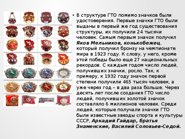В структуре ГТО помимо значков были удостоверения. Первые значки ГТО были выданы в первый же год существования структуры, их получили 24 тысячи человек. Самым первым значок получил Яков Мельников, конькобежец , который получил бронзу на чемпионате мира в 1923 году. К слову, у него, кроме этой победы было еще 27 национальных рекордов. С каждым годом число людей, получивших значки, росло. Так, к примеру, к 1932 году значок первой степени получили 465 тысяч человек, а уже через год – в два раза больше. Через десять лет после создания ГТО число людей, получивших золотой значок составляло 6 миллионов человек. Среди людей, которые получали значки ГТО были известные звезды спорта и культуры СССР, Аркадий Гайдар, братья Знаменские, Василий Соловьев-Седой. 