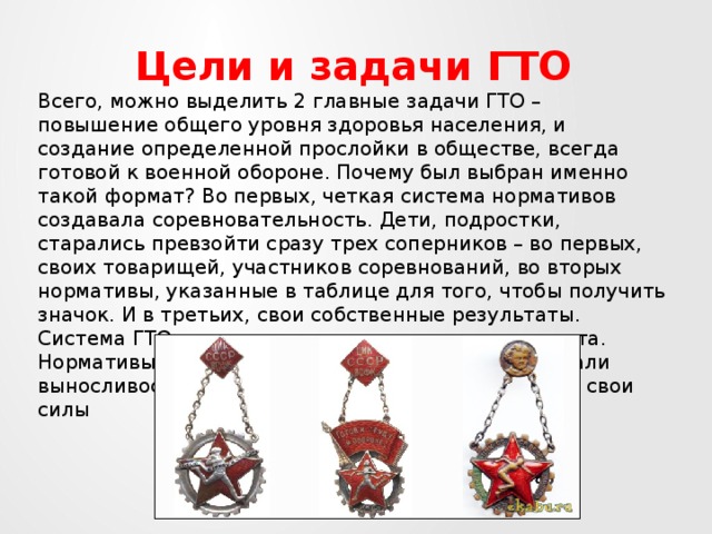 Цели и задачи ГТО Всего, можно выделить 2 главные задачи ГТО – повышение общего уровня здоровья населения, и создание определенной прослойки в обществе, всегда готовой к военной обороне. Почему был выбран именно такой формат? Во первых, четкая система нормативов создавала соревновательность. Дети, подростки, старались превзойти сразу трех соперников – во первых, своих товарищей, участников соревнований, во вторых нормативы, указанные в таблице для того, чтобы получить значок. И в третьих, свои собственные результаты. Система ГТО являлась мощным стимулом для спорта. Нормативы развивали все группы мышц, увеличивали выносливость, координацию, умение рассчитывать свои силы 