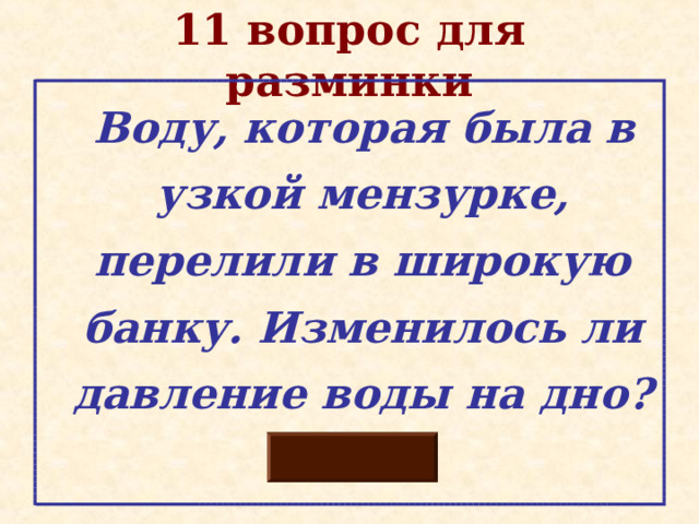 11 вопрос для разминки  Воду, которая была в узкой мензурке, перелили в широкую банку. Изменилось ли давление воды на дно? 