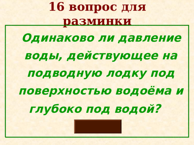 16 вопрос для разминки  Одинаково ли давление воды, действующее на подводную лодку под поверхностью водоёма и глубоко под водой ?   