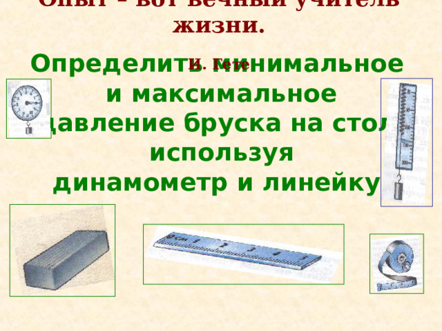 Опыт – вот вечный учитель жизни.   И. Гете Определить минимальное и максимальное давление бруска на стол, используя динамометр и линейку.  