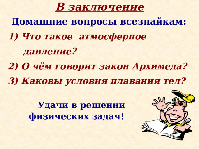 В заключение Домашние вопросы всезнайкам: 1) Что такое атмосферное  давление? 2) О чём говорит закон Архимеда? 3) Каковы условия плавания тел?  Удачи в решении  физических задач! 