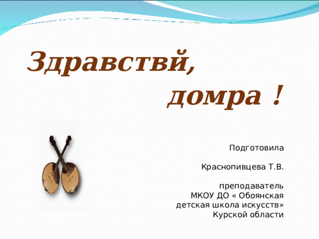 Здравствй,  домра ! Подготовила  Краснопивцева Т.В.  преподаватель  МКОУ ДО « Обоянская детская школа искусств» Курской области  