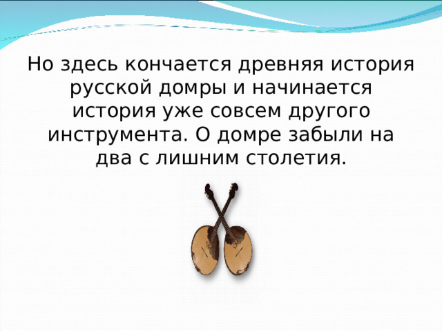 Но здесь кончается древняя история русской домры и начинается история уже совсем другого инструмента. О домре забыли на два с лишним столетия. 