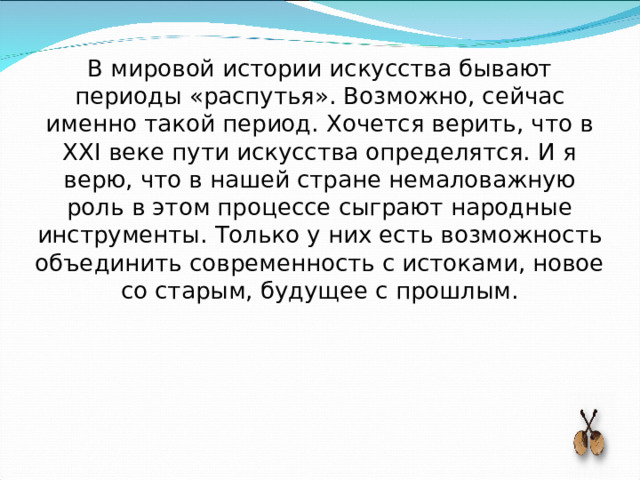 В мировой истории искусства бывают периоды «распутья». Возможно, сейчас именно такой период. Хочется верить, что в XXI веке пути искусства определятся. И я верю, что в нашей стране немаловажную роль в этом процессе сыграют народные инструменты. Только у них есть возможность объединить современность с истоками, новое со старым, будущее с прошлым. 